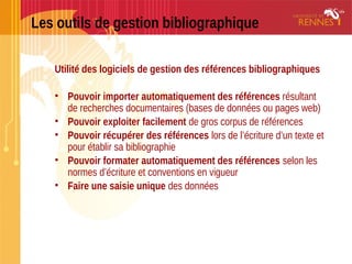 Les outils de gestion bibliographique
Utilité des logiciels de gestion des références bibliographiques
• Pouvoir importer automatiquement des références résultant
de recherches documentaires (bases de données ou pages web)
• Pouvoir exploiter facilement de gros corpus de références
• Pouvoir récupérer des références lors de l’écriture d’un texte et
pour établir sa bibliographie
• Pouvoir formater automatiquement des références selon les
normes d’écriture et conventions en vigueur
• Faire une saisie unique des données
 