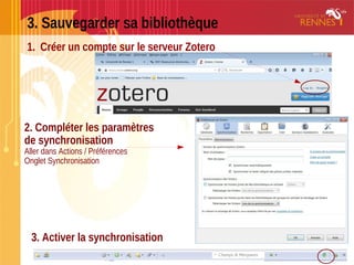 3. Sauvegarder sa bibliothèque
1. Créer un compte sur le serveur Zotero
2. Compléter les paramètres
de synchronisation
Aller dans Actions / Préférences
Onglet Synchronisation
3. Activer la synchronisation
 