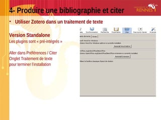4- Produire une bibliographie et citer
• Utiliser Zotero dans un traitement de texte
Version Standalone
Les plugins sont « pré-intégrés »
Aller dans Préférences / Citer
Onglet Traitement de texte
pour terminer l’installation
 
