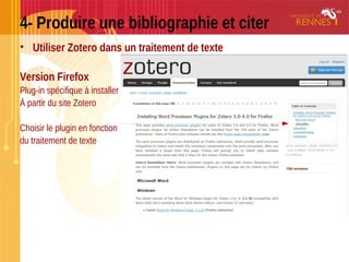 4- Produire une bibliographie et citer
• Utiliser Zotero dans un traitement de texte
Version Firefox
Plug-in spécifique à installer
À partir du site Zotero
Choisir le plugin en fonction
du traitement de texte
 