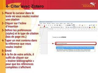 4- Citer avec Zotero
1- Placer le curseur dans le
texte où vous voulez insérer
une citation
2- Cliquer sur l’icône
d’insertion
3- Définir les préférences
(styles) et le type de citation
(bas de page etc.)
4- Taper un mot contenu dans
la référence que vous
voulez insérer
5- Envoi
6- A la fin de votre article, il
suffit de cliquer sur
« Insérer bibliographie »
pour que les références
complètes s’affichent
 