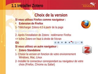 1.1 Installer Zotero
Choix de la version
Si vous utilisez Firefox comme navigateur :
• Extension de Firefox
1- Télécharger Zotero 4.0 à partir de la page
http://www.zotero.org
2- Après l’installation de Zotero : redémarrer Firefox
=> Icône Zotero en haut à droite de l’écran
OU
Si vous utilisez un autre navigateur :
• Zotero Standalone 
1- Choisir la version en fonction de votre environnement
Windows, Mac, Linux
2- Installer le connecteur correspondant au navigateur de votre
choix (Firefox, Chrome ou Safari)
 