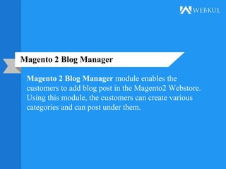 Magento 2 Blog Manager
Magento 2 Blog Manager module enables the
customers to add blog post in the Magento2 Webstore.
Using this module, the customers can create various
categories and can post under them.
 