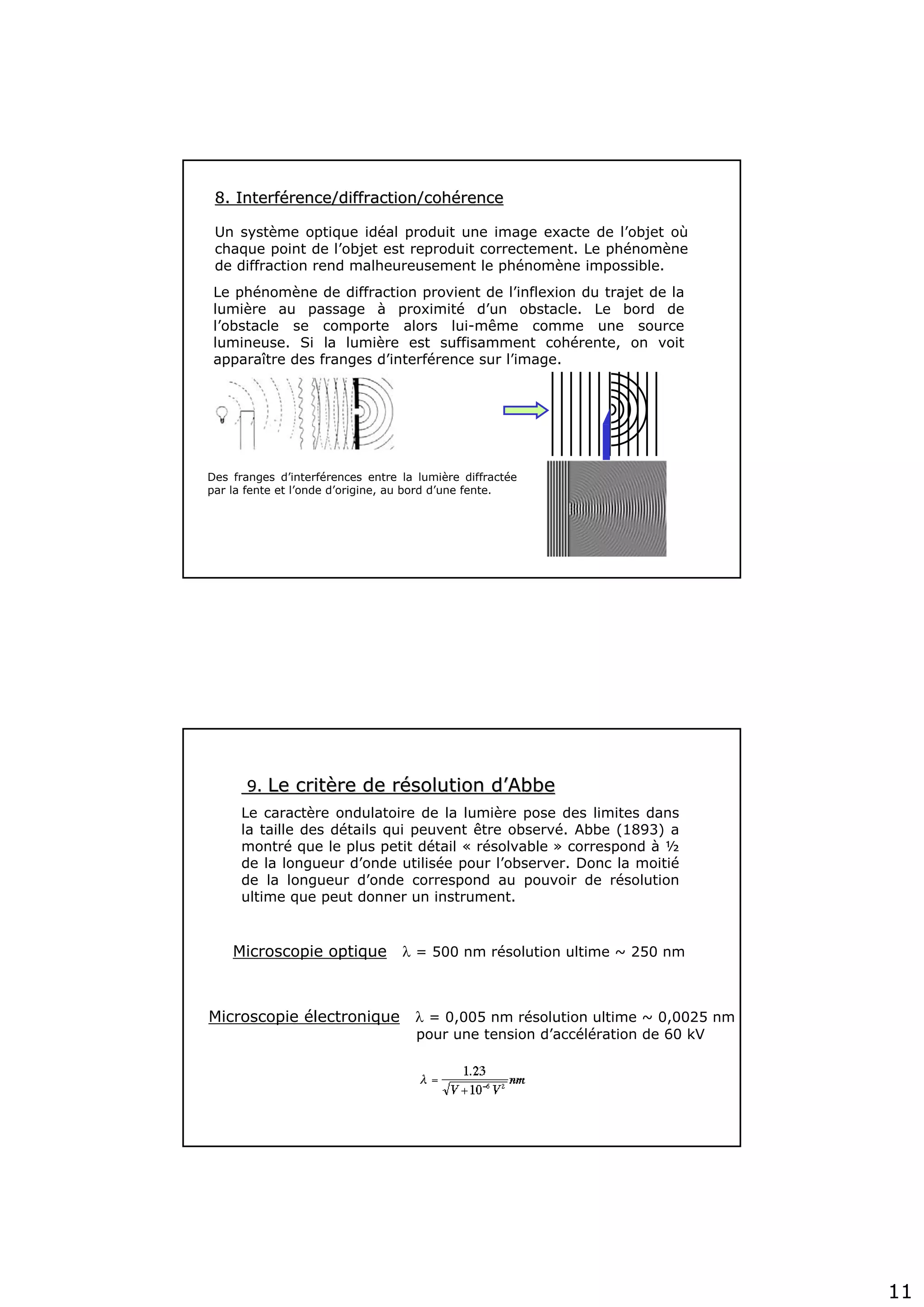 11
8. Interf8. Interféérence/diffraction/cohrence/diffraction/cohéérencerence
Un système optique idéal produit une image exacte de l’objet où
chaque point de l’objet est reproduit correctement. Le phénomène
de diffraction rend malheureusement le phénomène impossible.
Des franges d’interférences entre la lumière diffractée
par la fente et l’onde d’origine, au bord d’une fente.
Le phénomène de diffraction provient de l’inflexion du trajet de la
lumière au passage à proximité d’un obstacle. Le bord de
l’obstacle se comporte alors lui-même comme une source
lumineuse. Si la lumière est suffisamment cohérente, on voit
apparaître des franges d’interférence sur l’image.
9.9. Le critLe critèère de rre de réésolution dsolution d’’AbbeAbbe
Le caractère ondulatoire de la lumière pose des limites dans
la taille des détails qui peuvent être observé. Abbe (1893) a
montré que le plus petit détail « résolvable » correspond à ½
de la longueur d’onde utilisée pour l’observer. Donc la moitié
de la longueur d’onde correspond au pouvoir de résolution
ultime que peut donner un instrument.
Microscopie optique λ = 500 nm résolution ultime ~ 250 nm
Microscopie électronique λ = 0,005 nm résolution ultime ~ 0,0025 nm
pour une tension d’accélération de 60 kV
 