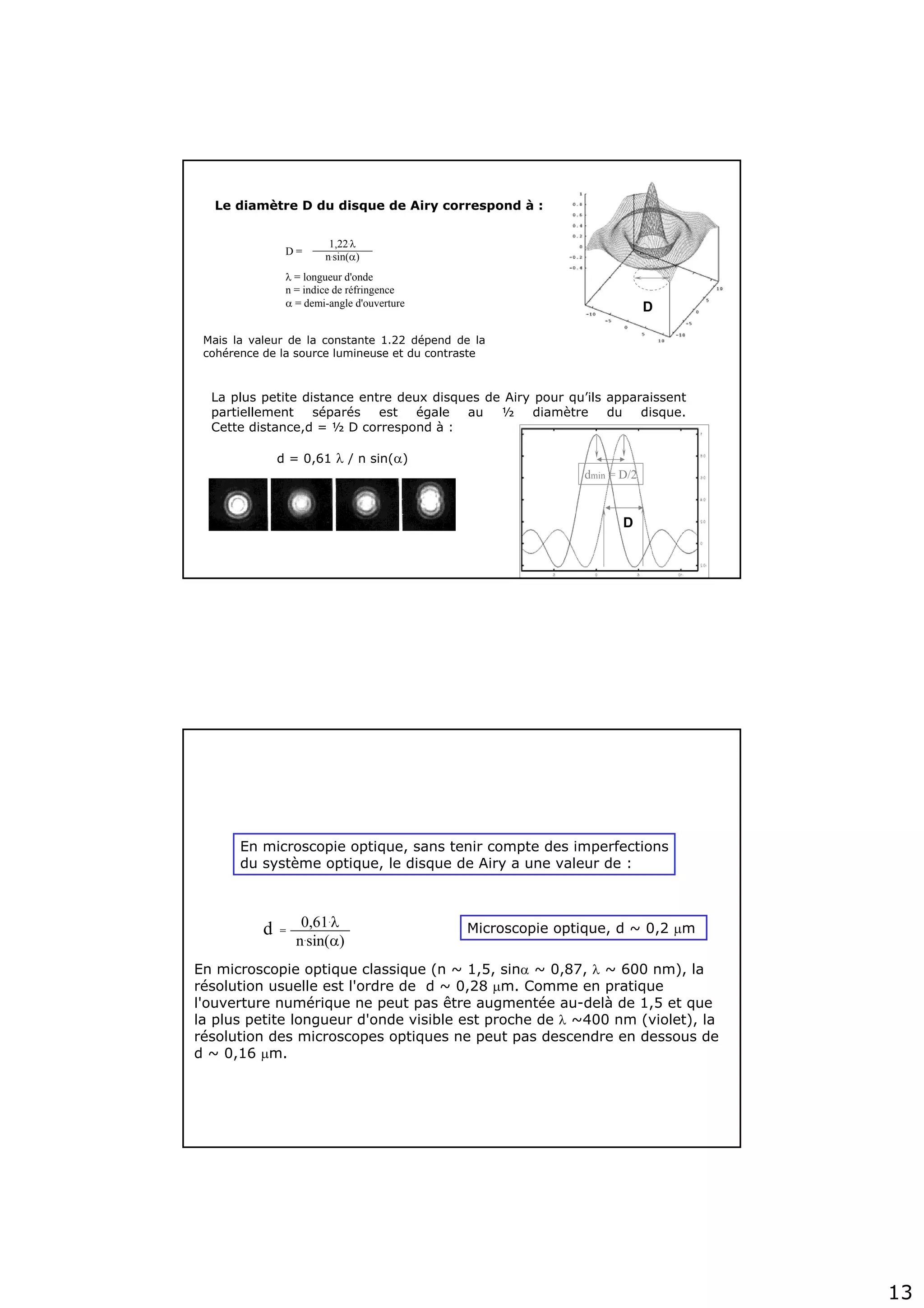 13
1,22.λ
n.sin(α)D =
λ = longueur d'onde
n = indice de réfringence
α = demi-angle d'ouverture
Le diamètre D du disque de Airy correspond à :
Mais la valeur de la constante 1.22 dépend de la
cohérence de la source lumineuse et du contraste
La plus petite distance entre deux disques de Airy pour qu’ils apparaissent
partiellement séparés est égale au ½ diamètre du disque.
Cette distance,d = ½ D correspond à :
d = 0,61 λ / n sin(α)
dmin = D/2
D
D
En microscopie optique classique (n ~ 1,5, sinα ~ 0,87, λ ~ 600 nm), la
résolution usuelle est l'ordre de d ~ 0,28 μm. Comme en pratique
l'ouverture numérique ne peut pas être augmentée au-delà de 1,5 et que
la plus petite longueur d'onde visible est proche de λ ~400 nm (violet), la
résolution des microscopes optiques ne peut pas descendre en dessous de
d ~ 0,16 μm.
0,61.λ
n.sin(α)
d = Microscopie optique, d ~ 0,2 μm
En microscopie optique, sans tenir compte des imperfections
du système optique, le disque de Airy a une valeur de :
 