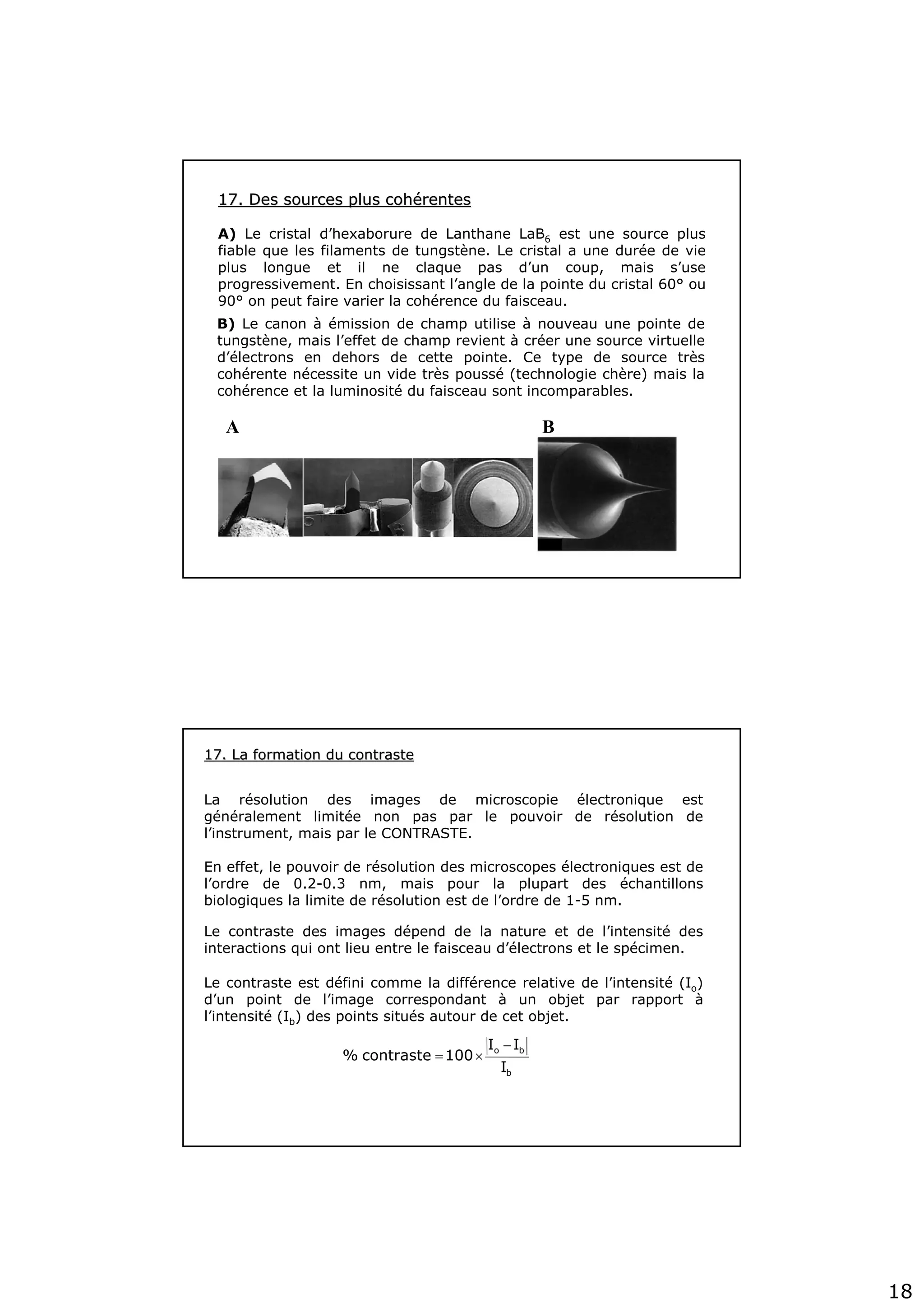 18
A B
17. Des sources plus coh17. Des sources plus cohéérentesrentes
A) Le cristal d’hexaborure de Lanthane LaB6 est une source plus
fiable que les filaments de tungstène. Le cristal a une durée de vie
plus longue et il ne claque pas d’un coup, mais s’use
progressivement. En choisissant l’angle de la pointe du cristal 60° ou
90° on peut faire varier la cohérence du faisceau.
B) Le canon à émission de champ utilise à nouveau une pointe de
tungstène, mais l’effet de champ revient à créer une source virtuelle
d’électrons en dehors de cette pointe. Ce type de source très
cohérente nécessite un vide très poussé (technologie chère) mais la
cohérence et la luminosité du faisceau sont incomparables.
La résolution des images de microscopie électronique est
généralement limitée non pas par le pouvoir de résolution de
l’instrument, mais par le CONTRASTE.
En effet, le pouvoir de résolution des microscopes électroniques est de
l’ordre de 0.2-0.3 nm, mais pour la plupart des échantillons
biologiques la limite de résolution est de l’ordre de 1-5 nm.
Le contraste des images dépend de la nature et de l’intensité des
interactions qui ont lieu entre le faisceau d’électrons et le spécimen.
Le contraste est défini comme la différence relative de l’intensité (Io)
d’un point de l’image correspondant à un objet par rapport à
l’intensité (Ib) des points situés autour de cet objet.
17. La formation du contraste17. La formation du contraste
b
bo
I
II
100contraste%
−
×=
 