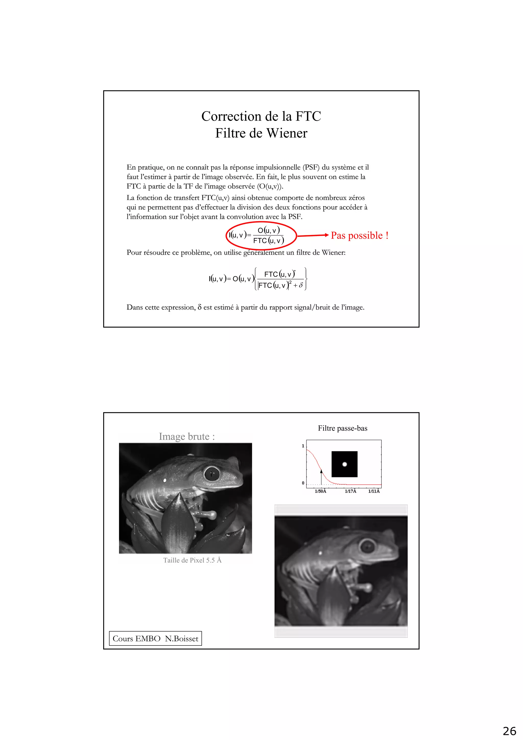 26
Correction de la FTC
Filtre de Wiener
( ) ( ) ( )
( ) ⎪⎭
⎪
⎬
⎫
⎪⎩
⎪
⎨
⎧
+
=
δ2
*
vu,FTC
vu,FTC
vu,Ovu,I
( ) ( )
( )vu,FTC
vu,O
vu,I =
En pratique, on ne connaEn pratique, on ne connaîît pas la rt pas la rééponseponse impulsionnelleimpulsionnelle (PSF) du syst(PSF) du systèème et ilme et il
faut lfaut l’’estimerestimer àà partir de lpartir de l’’image observimage observéée. En fait, le plus souvent on estime lae. En fait, le plus souvent on estime la
FTCFTC àà partie de la TF de lpartie de la TF de l’’image observimage observéée (O(e (O(u,vu,v)).)).
La fonction de transfert FTC(u,v) ainsi obtenue comporte de nombLa fonction de transfert FTC(u,v) ainsi obtenue comporte de nombreux zreux zéérosros
qui ne permettent pas dqui ne permettent pas d’’effectuer la division des deux fonctions pour acceffectuer la division des deux fonctions pour accééderder àà
ll’’information sur linformation sur l’’objet avant la convolution avec la PSF.objet avant la convolution avec la PSF.
Pour rPour réésoudre ce problsoudre ce problèème, on utilise gme, on utilise géénnééralement un filtre de Wiener:ralement un filtre de Wiener:
Dans cette expression,Dans cette expression, δδ est estimest estiméé àà partir du rapport signal/bruit de lpartir du rapport signal/bruit de l’’image.image.
Pas possible !
Filtre passe-bas
Image brute :
Taille de Pixel 5.5 Å
Cours EMBO N.Boisset
 