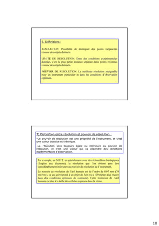 10
6. D6. Dééfinitions:finitions:
RESOLUTION: Possibilité de distinguer des points rapprochés
comme des objets distincts.
LIMITE DE RESOLUTION: Dans des conditions expDans des conditions expéérimentalesrimentales
donndonnééeses, c’est la plus petite distance séparant deux points reconnus
comme des objets distincts.
POUVOIR DE RESOLUTION: La meilleure rmeilleure réésolution atteignablesolution atteignable
pour un instrument particulier et dans les conditions ddans les conditions d’’observationobservation
optimum.optimum.
7) Distinction entre r7) Distinction entre réésolution et pouvoir de rsolution et pouvoir de réésolution :solution :
•Le pouvoir de résolution est une propriété de l’instrument, et c’est
une valeur absolue et théorique.
•La résolution sera toujours égale ou inférieure au pouvoir de
résolution, et c’est une valeur qui va dépendre des conditions
expérimentales d’observation.
Par exemple, en M.E.T. et spécialement avec des échantillons biologiques
(fragiles aux électrons), la résolution que l’on obtient peut être
considérablement inférieure au pouvoir de résolution de l’instrument.
Le pouvoir de résolution de l’œil humain est de l’ordre de 0.07 mm (70
microns), ce qui correspond à un objet de 3cm vu à 100 mètres (ici encore
dans des conditions optimum de contrastedans des conditions optimum de contraste). Cette limitation de l’œil
humain est due à la taille des cellules capteurs dans la rétine.
 