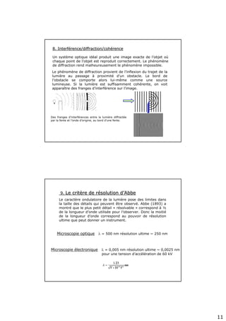 11
8. Interf8. Interféérence/diffraction/cohrence/diffraction/cohéérencerence
Un système optique idéal produit une image exacte de l’objet où
chaque point de l’objet est reproduit correctement. Le phénomène
de diffraction rend malheureusement le phénomène impossible.
Des franges d’interférences entre la lumière diffractée
par la fente et l’onde d’origine, au bord d’une fente.
Le phénomène de diffraction provient de l’inflexion du trajet de la
lumière au passage à proximité d’un obstacle. Le bord de
l’obstacle se comporte alors lui-même comme une source
lumineuse. Si la lumière est suffisamment cohérente, on voit
apparaître des franges d’interférence sur l’image.
9.9. Le critLe critèère de rre de réésolution dsolution d’’AbbeAbbe
Le caractère ondulatoire de la lumière pose des limites dans
la taille des détails qui peuvent être observé. Abbe (1893) a
montré que le plus petit détail « résolvable » correspond à ½
de la longueur d’onde utilisée pour l’observer. Donc la moitié
de la longueur d’onde correspond au pouvoir de résolution
ultime que peut donner un instrument.
Microscopie optique λ = 500 nm résolution ultime ~ 250 nm
Microscopie électronique λ = 0,005 nm résolution ultime ~ 0,0025 nm
pour une tension d’accélération de 60 kV
 