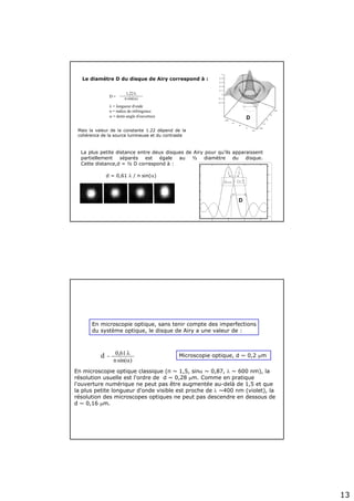 13
1,22.λ
n.sin(α)D =
λ = longueur d'onde
n = indice de réfringence
α = demi-angle d'ouverture
Le diamètre D du disque de Airy correspond à :
Mais la valeur de la constante 1.22 dépend de la
cohérence de la source lumineuse et du contraste
La plus petite distance entre deux disques de Airy pour qu’ils apparaissent
partiellement séparés est égale au ½ diamètre du disque.
Cette distance,d = ½ D correspond à :
d = 0,61 λ / n sin(α)
dmin = D/2
D
D
En microscopie optique classique (n ~ 1,5, sinα ~ 0,87, λ ~ 600 nm), la
résolution usuelle est l'ordre de d ~ 0,28 μm. Comme en pratique
l'ouverture numérique ne peut pas être augmentée au-delà de 1,5 et que
la plus petite longueur d'onde visible est proche de λ ~400 nm (violet), la
résolution des microscopes optiques ne peut pas descendre en dessous de
d ~ 0,16 μm.
0,61.λ
n.sin(α)
d = Microscopie optique, d ~ 0,2 μm
En microscopie optique, sans tenir compte des imperfections
du système optique, le disque de Airy a une valeur de :
 