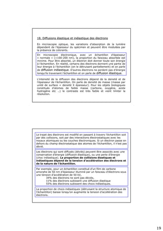 19
18. Diffusions18. Diffusions éélastique et inlastique et inéélastique deslastique des éélectronslectrons
En microscopie optique, les variations d’absorption de la lumière
dépendent de l’épaisseur du spécimen et peuvent être modulées par
la présence de colorants.
En microscopie électronique, avec un échantillon d’épaisseur
« normale » (<100-200 nm), la proportion du faisceau absorbée est
minime. Pour être absorbé, un électron doit donner toute son énergie
à l’échantillon. En réalité, certains des électrons donnent une partie de
leur énergie à l’échantillon (en le détruisant partiellement) et on parle
de diffusion indiffusion inéélastiquelastique. D’autres électrons ne perdent pas d’énergie
lorsqu’ils traversent l’échantillon et on parle de diffusiondiffusion éélastiquelastique.
L’intensité de la diffusion des électrons dépend de la densité et de
l’épaisseur de l’échantillon. On parle de densité de masse (masse par
unité de surface = densité X épaisseur). Pour les objets biologiques
constitués d’atomes de faible masse (carbone, oxygène, azote
hydrogène etc ..) le contraste est très faible et vient limiter la
résolution.
Le trajet des électrons est modifié en passant à travers l’échantillon soit
par des collisions, soit par des interactions électrostatiques avec les
noyaux atomiques ou les couches électroniques. Si un électron passe en
dehors du champ électrostatique des atomes de l’échantillon, il n’est pas
dévié.
Les électrons qui sont diffusés (déviés) peuvent être associés avec une
conservation d’énergie (diffusion élastique), ou une perte d’énergie
(choc inélastique). La proportion de collisions élastiques et
inélastiques dépend de la tension d’accélération des électrons et
de la nature de l’échantillon.
Par exemple, pour un échantillon constitué d’un film de carbone
amorphe de 50 nm d’épaisseur illuminé par un faisceau d’électrons sous
une tension d’accélération de 50 kV,
34% des électrons ne sont pas déviés,
11% des électrons subissent une diffusion élastique
55% des électrons subissent des chocs inélastiques.
La proportion de chocs inélastiques (détruisant la structure atomique de
l’échantillon) baisse lorsqu’on augmente la tension d’accélération des
électrons.
 