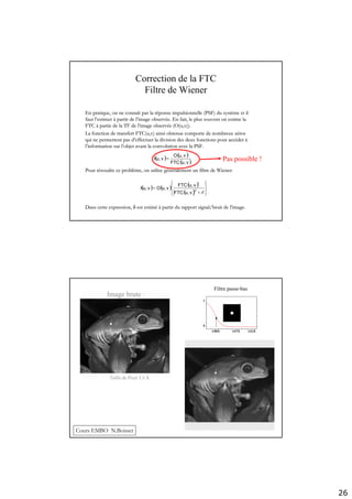 26
Correction de la FTC
Filtre de Wiener
( ) ( ) ( )
( ) ⎪⎭
⎪
⎬
⎫
⎪⎩
⎪
⎨
⎧
+
=
δ2
*
vu,FTC
vu,FTC
vu,Ovu,I
( ) ( )
( )vu,FTC
vu,O
vu,I =
En pratique, on ne connaEn pratique, on ne connaîît pas la rt pas la rééponseponse impulsionnelleimpulsionnelle (PSF) du syst(PSF) du systèème et ilme et il
faut lfaut l’’estimerestimer àà partir de lpartir de l’’image observimage observéée. En fait, le plus souvent on estime lae. En fait, le plus souvent on estime la
FTCFTC àà partie de la TF de lpartie de la TF de l’’image observimage observéée (O(e (O(u,vu,v)).)).
La fonction de transfert FTC(u,v) ainsi obtenue comporte de nombLa fonction de transfert FTC(u,v) ainsi obtenue comporte de nombreux zreux zéérosros
qui ne permettent pas dqui ne permettent pas d’’effectuer la division des deux fonctions pour acceffectuer la division des deux fonctions pour accééderder àà
ll’’information sur linformation sur l’’objet avant la convolution avec la PSF.objet avant la convolution avec la PSF.
Pour rPour réésoudre ce problsoudre ce problèème, on utilise gme, on utilise géénnééralement un filtre de Wiener:ralement un filtre de Wiener:
Dans cette expression,Dans cette expression, δδ est estimest estiméé àà partir du rapport signal/bruit de lpartir du rapport signal/bruit de l’’image.image.
Pas possible !
Filtre passe-bas
Image brute :
Taille de Pixel 5.5 Å
Cours EMBO N.Boisset
 