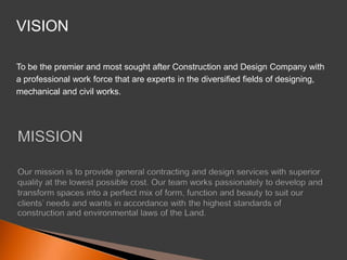 VISION To be the premier and most sought after Construction and Design Company witha professional work force that are experts in the diversified fields of designing,mechanical and civil works. MISSIONOur mission is to provide general contracting and design services with superior quality at the lowest possible cost. Our team works passionately to develop and transform spaces into a perfect mix of form, function and beauty to suit our clients’ needs and wants in accordance with the highest standards of construction and environmental laws of the Land.  
