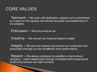 ► Teamwork – We work with dedication, passion and commitment as a team for the speedy and almost accurate accomplishment of our projects. ► Enthusiasm – We love what we do. ► Creativity – We convert our inspired ideas to reality. ► Integrity – We earn the respect and trust of our customers and associates through our par excellence work performance. ► Respect – We always endeavor to establish a harmonious company – client relationship through consistent strict observance of ethical practices and right conduct. CORE VALUES 