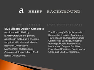 aBRIEF     BACKGROUND M2Builders Design Conceptswas founded in 2009 by MJ RINGOR with the primaryobjective in putting up a one stopshop that will cater to all clients’needs on ConstructionManagement and Design ofCommercial, Industrial and RealEstate Development. The Company’s Projects include: Residential (Houses, Apartments, Town houses and Condominiums), Commercial Buildings, Industrial Buildings, Hotels, Restaurants, Medical and Surgical Facilities, Educational Facilities, Public works, Office and Land Development. 