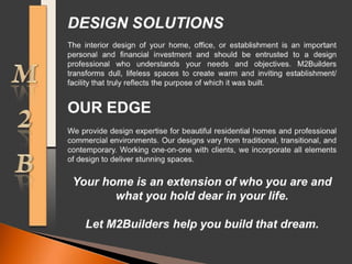 M2BDESIGN SOLUTIONS The interior design of your home, office, or establishment is an important personal and financial investment and should be entrusted to a design professional who understands your needs and objectives. M2Builders transforms dull, lifeless spaces to create warm and inviting establishment/ facility that truly reflects the purpose of which it was built. OUR EDGE We provide design expertise for beautiful residential homes and professional commercial environments. Our designs vary from traditional, transitional, and contemporary. Working one-on-one with clients, we incorporate all elements of design to deliver stunning spaces. Your home is an extension of who you are and what you hold dear in your life.Let M2Builders help you build that dream. 