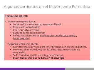 Algunas corrientes en el Movimiento Feminista
Feminismo Liberal:
• Primer feminismo liberal:
• Surge en los movimientos de ruptura liberal.
• Es de corte individualista
• Es de estructura vertical
• Busca la participación política
• Refleja los valores de las mujeres blancas, de clase media y
heterosexuales.
• Segundo feminismo liberal:
• Salir del espacio privado para tener presencia en el espacio público.
• Se centra en el individuo y, por lo tanto, resta importancia a la
comunidad.
• Se le considera racista, clasista y heterosexual.
• Es un feminismo que se basa en el privilegio.
 
