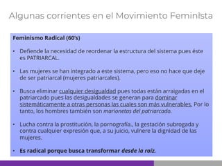 Algunas corrientes en el Movimiento Feminista
Feminismo Radical (60’s)
• Defiende la necesidad de reordenar la estructura del sistema pues éste
es PATRIARCAL.
• Las mujeres se han integrado a este sistema, pero eso no hace que deje
de ser patriarcal (mujeres patriarcales).
• Busca eliminar cualquier desigualdad pues todas están arraigadas en el
patriarcado pues las desigualdades se generan para dominar
sistemáticamente a otras personas las cuales son más vulnerables. Por lo
tanto, los hombres también son marionetas del patriarcado.
• Lucha contra la prostitución, la pornografía., la gestación subrogada y
contra cualquier expresión que, a su juicio, vulnere la dignidad de las
mujeres.
• Es radical porque busca transformar desde la raíz.
 