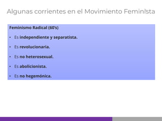 Algunas corrientes en el Movimiento Feminista
Feminismo Radical (60’s)
• Es independiente y separatista.
• Es revolucionaria.
• Es no heterosexual.
• Es abolicionista.
• Es no hegemónica.
 