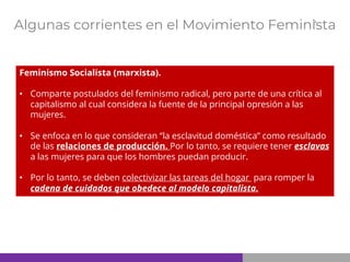 Algunas corrientes en el Movimiento Feminista
Feminismo Socialista (marxista).
• Comparte postulados del feminismo radical, pero parte de una crítica al
capitalismo al cual considera la fuente de la principal opresión a las
mujeres.
• Se enfoca en lo que consideran “la esclavitud doméstica” como resultado
de las relaciones de producción. Por lo tanto, se requiere tener esclavas
a las mujeres para que los hombres puedan producir.
• Por lo tanto, se deben colectivizar las tareas del hogar para romper la
cadena de cuidados que obedece al modelo capitalista.
 