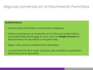 Algunas corrientes en el Movimiento Feminista
Ecofeminismo.
• Une las luchas feministas con las luchas ecologistas.
• Ambos movimientos se encuentran en la crítica a la modernidad (y
posmodernidad) donde todo es visto como un simple recurso (se
desnaturaliza a la naturaleza y a las personas).
• Mujer como ¿única? cuidadora de la naturaleza.
• La subordinación de la mujer al patriarcado posibilitó la explotación
destructora de la naturaleza.
 