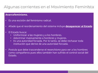 Algunas corrientes en el Movimiento Feminista
Anarcofeminismo.
• Es una escisión del feminismo radical.
• Añade que el reordenamiento del sistema incluye desaparecer al Estado
• El Estado busca:
• Uniformizar a las mujeres y a los hombres.
• Adoctrinar masivamente a hombres y mujeres.
• Es una autoridad forzada. Por lo tanto, se debe rechazar toda
institución que derive de una autoridad forzada.
• Postula que debe trascenderse el revanchismo para ver a los hombres
como compañeros pues ellos también han sufrido el control social del
Estado.
 