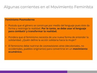 Algunas corrientes en el Movimiento Feminista
Feminismo Posmoderno
• Postula que el género se construye por medio del lenguaje pues éste da
forma y restringe la realidad. Por lo tanto, se debe usar el lenguaje
para combatir y transformar la realidad.
• Pondera que el feminismo necesita de una nueva forma de entender la
solidaridad. ¿Quién define la acción solidaria hacia la mujer?
• El feminismo debe nutrirse de cosmovisiones otras (decoloniales, no
occidentales, pueblos originarios) para convertirse en un movimiento
ecuménico.
 