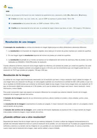 Nota
Resolución de una imagen
HSB
Nuestro ojo procesa la información de color mediante los parámetros tono, saturación y brillo (Hue, Saturation, Brightness).
El tono es el color, rojo, azul, verde, etc., que en GIMP se expresa en grados desde -180 a 180.
La saturación es la pureza del color, en GIMP va desde -100% a 100%.
El brillo es la intensidad de la luz del color, la cantidad de negro o blanco que tiene un color, -100 (negro) y 100 (blanco).
El concepto de resolución es confuso de entender en imagen digital porque se utiliza refiriéndose a elementos diferentes:
1. La resolución en la impresión de imágenes digitales viene dada por el número de puntos impresos por unidad de superficie.
2. En una imagen digital la resolución depende del número de píxeles por unidad de superficie.
3. La resolución de pantalla de un monitor se expresa con la multiplicación del número de columnas y filas de píxeles. Las más
habituales son 800x600 ó 1024x768 píxeles de resolución.
Cuando utilicemos el término resolución de la imagen digital nos referimos a la cantidad de píxeles por unidad de superficie. Se suele
utilizar como unidad la pulgada cuadrada (una pulgada es igual a 2,54 cm) y así nos encontramos que una imagen puede tener una
resolución de 72x72 ppp (píxeles por pulgada), 150 ppp ó 300 ppp.
Resolución de la imagen
La calidad de una imagen está directamente relacionada con la resolución que tiene: a mayor resolución mayor calidad de imagen. Si
una imagen tiene una resolución de 200 ppp, en cada pulgada cuadrada nos encontramos la cantidad de 200 x 200 píxeles, lo que nos
da un resultado de 40.000 píxeles que contienen la información digital de esa imagen. Si esa misma imagen tiene una resolución de 72
ppp, la información digital está contenida en 5.184 píxeles, con lo que la calidad de la imagen será menor: menor resolución, menor
información y menor detalle.
Para poder comprender mejor este aspecto es necesario diferenciar los conceptos que estamos tratando: tamaño de la imagen,
resolución de la imagen y tamaño del archivo.
El tamaño de la imagen depende de sus dimensiones (anchura y altura) medidas en píxeles u otras unidades: puntos, picas,
milímetros...
La resolución de la imagen la expresamos en píxeles por pulgada. A mayor resolución más píxeles caben en una pulgada y menor
será el tamaño de los píxeles.
El tamaño del archivo de la imagen, como unidad de información digitalizada se expresa en bits. A mayor tamaño de imagen
(más píxeles contiene la imagen), mayor tamaño del archivo.
¿Cuándo utilizar una u otra resolución?
Dependerá del destino final de la imagen sobre la que estemos trabajando. Si vamos a utilizar las imágenes exclusivamente en la
pantalla del ordenador deberemos tener en cuenta la resolución de la pantalla, con una resolución de 72 píxeles por pulgada tendremos
suficiente y veremos a su tamaño real las imágenes en una pantalla con una resolución de 800x600 píxeles. Si vamos a imprimirla,
cuanto mayor sea la resolución de la imagen, mejor será la calidad y mayor el detalle.
 