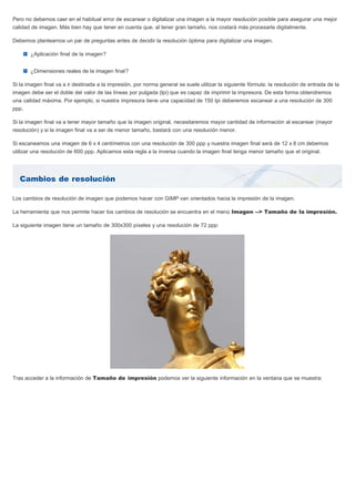 Cambios de resolución
Pero no debemos caer en el habitual error de escanear o digitalizar una imagen a la mayor resolución posible para asegurar una mejor
calidad de imagen. Más bien hay que tener en cuenta que, al tener gran tamaño, nos costará más procesarla digitalmente.
Debemos plantearnos un par de preguntas antes de decidir la resolución óptima para digitalizar una imagen.
¿Aplicación final de la imagen?
¿Dimensiones reales de la imagen final?
Si la imagen final va a ir destinada a la impresión, por norma general se suele utilizar la siguiente fórmula: la resolución de entrada de la
imagen debe ser el doble del valor de las líneas por pulgada (lpi) que es capaz de imprimir la impresora. De esta forma obtendremos
una calidad máxima. Por ejemplo, si nuestra impresora tiene una capacidad de 150 lpi deberemos escanear a una resolución de 300
ppp.
Si la imagen final va a tener mayor tamaño que la imagen original, necesitaremos mayor cantidad de información al escanear (mayor
resolución) y si la imagen final va a ser de menor tamaño, bastará con una resolución menor.
Si escaneamos una imagen de 6 x 4 centímetros con una resolución de 300 ppp y nuestra imagen final será de 12 x 8 cm debemos
utilizar una resolución de 600 ppp. Aplicamos esta regla a la inversa cuando la imagen final tenga menor tamaño que el original.
Los cambios de resolución de imagen que podemos hacer con GIMP van orientados hacia la impresión de la imagen.
La herramienta que nos permite hacer los cambios de resolución se encuentra en el menú Imagen --> Tamaño de la impresión.
La siguiente imagen tiene un tamaño de 300x300 píxeles y una resolución de 72 ppp:
Tras acceder a la información de Tamaño de impresión podemos ver la siguiente información en la ventana que se muestra:
 