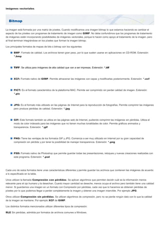 Bitmap
imágenes vectoriales.
La imagen está formada por una matriz de píxeles. Cuando modificamos una imagen bitmap lo que estamos haciendo es cambiar el
aspecto de los píxeles con programas de tratamiento de imagen como GIMP. No debe confundirnos que los programas de tratamiento
de imágenes estén incorporando posibilidades de imágenes vectoriales, porque lo hacen como apoyo al tratamiento de la imagen, pero
al final terminan integrándose en los píxeles que forman la imagen bitmap.
Los principales formatos de mapas de bits o bitmap son los siguientes:
BMP: Formato de calidad. Los archivos tienen gran peso, por lo que suelen usarse en aplicaciones en CD-ROM. Extensión:
*.bmp
TIFF: Se utiliza para imágenes de alta calidad que van a ser impresas. Extensión: *.tif
XCF: Formato nativo de GIMP. Permite almacenar las imágenes con capas y modificarlas posteriormente. Extensión: *.xcf
PICT: Es el formato característico de la plataforma MAC. Permite ser comprimido sin perder calidad de imagen. Extensión:
*.pic
JPG: Es el formato más utilizado en las páginas de Internet para la reproducción de fotografías. Permite comprimir las imágenes
pero produce pérdidas de calidad. Extensión: *.jpg
GIF: Este formato también se utiliza en las páginas web de Internet, pudiendo comprimir las imágenes sin pérdidas. Utiliza el
modo de color indexado para las imágenes que no tienen muchas tonalidades de color. Permite gráficos animados y
transparencia. Extensión: *.gif
PNG: Tiene las ventajas de los formatos GIF y JPG. Comienza a ser muy utilizado en Internet por su gran capacidad de
compresión sin pérdida y por tener la posibilidad de manejar transparencia. Extensión: *.png
PSD: Formato nativo de Photoshop que permite guardar todas las presentaciones, retoques y nuevas creaciones realizadas con
este programa. Extensión: *.psd
Cada uno de estos formatos tiene unas características diferentes y permite guardar los archivos que contienen las imágenes de acuerdo
a lo especificado en la tabla.
Unos utilizan la llamada Compresión con pérdidas. Se aplican algoritmos que permiten decidir cuál es la información menos
relevante para el ojo humano y la desechan. Cuanto mayor cantidad se deseche, menos ocupa el archivo pero también tiene una calidad
menor. Si guardamos una imagen en un formato con Compresión por pérdidas, cada vez que lo hacemos se obtienen pérdidas de
píxeles por lo que podemos llegar a perder completamente la imagen y obtener una imagen inservible. Por ejemplo JPG.
Otros utilizan Compresión sin pérdidas. Se utilizan algoritmos de compresión, pero no se pierde ningún dato con lo que la calidad
de la imagen se mantiene. Por ejemplo XCF de GIMP.
Los distintos formatos mencionados utilizan diferentes tipos de compresión:
RLE Sin pérdidas, admitida por formatos de archivos comunes a Windows.
 