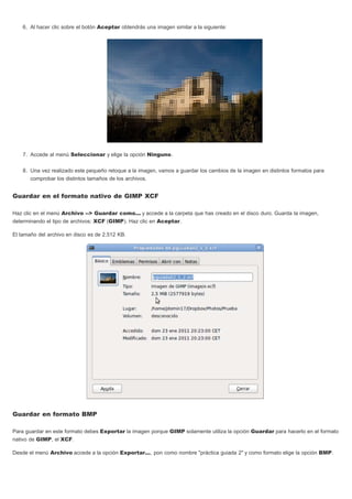 6. Al hacer clic sobre el botón Aceptar obtendrás una imagen similar a la siguiente:
7. Accede al menú Seleccionar y elige la opción Ninguno.
8. Una vez realizado este pequeño retoque a la imagen, vamos a guardar los cambios de la imagen en distintos formatos para
comprobar los distintos tamaños de los archivos.
Guardar en el formato nativo de GIMP XCF
Haz clic en el menú Archivo --> Guardar como... y accede a la carpeta que has creado en el disco duro. Guarda la imagen,
determinando el tipo de archivos: XCF (GIMP). Haz clic en Aceptar.
El tamaño del archivo en disco es de 2.512 KB.
Guardar en formato BMP
Para guardar en este formato debes Exportar la imagen porque GIMP solamente utiliza la opción Guardar para hacerlo en el formato
nativo de GIMP, el XCF.
Desde el menú Archivo accede a la opción Exportar..., pon como nombre "práctica guiada 2" y como formato elige la opción BMP.
 