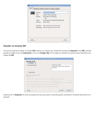 Guardar en formato GIF
A la hora de exportar la imagen en formato GIF, aparece una ventana que muestra las opciones de Exportar como GIF y permite
guardar la imagen como una animación o como una imagen fija. En la imagen se muestran las opciones para exportarla como
imagen fija GIF.
Haciendo clic en Exportar nos avisa el programa de que esta opción no permite guardar comentarios. El tamaño del archivo es el
siguiente:
 