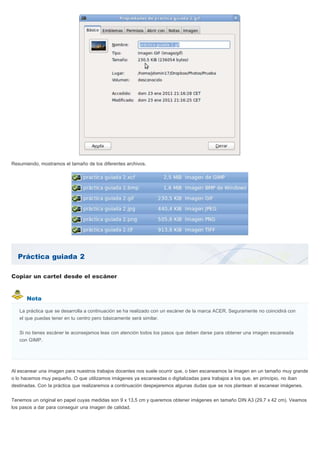 Práctica guiada 2
Nota
Resumiendo, mostramos el tamaño de los diferentes archivos.
Copiar un cartel desde el escáner
La práctica que se desarrolla a continuación se ha realizado con un escáner de la marca ACER. Seguramente no coincidirá con
el que puedas tener en tu centro pero básicamente será similar.
Si no tienes escáner te aconsejamos leas con atención todos los pasos que deben darse para obtener una imagen escaneada
con GIMP.
Al escanear una imagen para nuestros trabajos docentes nos suele ocurrir que, o bien escaneamos la imagen en un tamaño muy grande
o lo hacemos muy pequeño. O que utilizamos imágenes ya escaneadas o digitalizadas para trabajos a los que, en principio, no iban
destinadas. Con la práctica que realizaremos a continuación despejaremos algunas dudas que se nos plantean al escanear imágenes.
Tenemos un original en papel cuyas medidas son 9 x 13,5 cm y queremos obtener imágenes en tamaño DIN A3 (29,7 x 42 cm). Veamos
los pasos a dar para conseguir una imagen de calidad.
 
