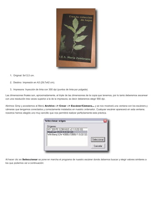 1. Original: 9x13,5 cm.
2. Destino: Impresión en A3 (29,7x42 cm).
3. Impresora: Inyección de tinta con 300 dpi (puntos de tinta por pulgada).
Las dimensiones finales son, aproximadamente, el triple de las dimensiones de la copia que tenemos; por lo tanto deberemos escanear
con una resolución tres veces superior a la de la impresora, es decir deberemos elegir 900 dpi.
Abrimos Gimp y accedemos al Menú Archivo --> Crear --> Escáner/Cámara... y se nos mostrará una ventana con los escáners y
cámaras que tengamos conectados y correctamente instalados en nuestro ordenador. Cualquier escáner aparecerá en esta ventana;
nosotros hemos elegido uno muy sencillo que nos permitirá realizar perfectamente esta práctica.
Al hacer clic en Seleccionar se pone en marcha el programa de nuestro escáner donde debemos buscar y elegir valores similares a
los que podemos ver a continuación:
 
