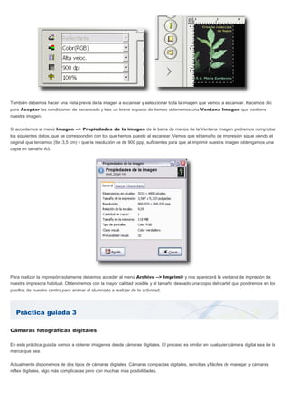 Práctica guiada 3
También debemos hacer una vista previa de la imagen a escanear y seleccionar toda la imagen que vamos a escanear. Hacemos clic
para Aceptar las condiciones de escaneado y tras un breve espacio de tiempo obtenemos una Ventana Imagen que contiene
nuestra imagen.
Si accedemos al menú Imagen --> Propiedades de la imagen de la barra de menús de la Ventana Imagen podremos comprobar
los siguientes datos, que se corresponden con los que hemos puesto al escanear. Vemos que el tamaño de impresión sigue siendo el
original que teníamos (9x13,5 cm) y que la resolución es de 900 ppp, suficientes para que al imprimir nuestra imagen obtengamos una
copia en tamaño A3.
Para realizar la impresión solamente debemos acceder al menú Archivo --> Imprimir y nos aparecerá la ventana de impresión de
nuestra impresora habitual. Obtendremos con la mayor calidad posible y al tamaño deseado una copia del cartel que pondremos en los
pasillos de nuestro centro para animar al alumnado a realizar de la actividad.
Cámaras fotográficas digitales
En esta práctica guiada vamos a obtener imágenes desde cámaras digitales. El proceso es similar en cualquier cámara digital sea de la
marca que sea.
Actualmente disponemos de dos tipos de cámaras digitales. Cámaras compactas digitales, sencillas y fáciles de manejar, y cámaras
reflex digitales, algo más complicadas pero con muchas más posibilidades.
 