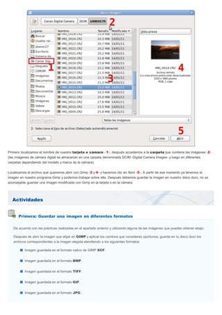 Actividades
Primera: Guardar una imagen en diferentes formatos
Primero localizamos el nombre de nuestra tarjeta o cámara - 1-; después accedemos a la carpeta que contiene las imágenes -2-
(las imágenes de cámara digital se almacenan en una carpeta denominada DCIM -Digital Camera Images- y luego en diferentes
carpetas dependiendo del modelo y marca de la cámara).
Localizamos el archivo que queremos abrir con Gimp -3 y 4- y hacemos clic en Abrir -5-. A partir de ese momento ya tenemos la
imagen en nuestro programa Gimp y podemos trabajar sobre ella. Después debemos guardar la imagen en nuestro disco duro, no es
aconsejable guardar una imagen modificada con Gimp en la tarjeta o en la cámara.
De acuerdo con las prácticas realizadas en el apartado anterior y utilizando alguna de las imágenes que puedes obtener abajo:
Después de abrir la imagen que elijas en GIMP y aplicar los cambios que consideres oportunos, guarda en tu disco duro los
archivos correspondientes a la imagen elegida atendiendo a los siguientes formatos:
Imagen guardada en el formato nativo de GIMP XCF.
Imagen guardada en el formato BMP.
Imagen guardada en el formato TIFF.
Imagen guardada en el formato GIF.
Imagen guardada en el formato JPG.
 