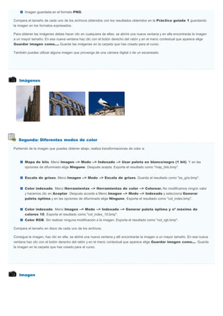 Imágenes
Segunda: Diferentes modos de color
Imagen
Imagen guardada en el formato PNG.
Compara el tamaño de cada uno de los archivos obtenidos con los resultados obtenidos en la Práctica guiada 1 guardando
la imagen en los formatos expresados.
Para obtener las imágenes debes hacer clic en cualquiera de ellas; se abrirá una nueva ventana y en ella encontrarás la imagen
a un mayor tamaño. En esa nueva ventana haz clic con el botón derecho del ratón y en el menú contextual que aparece elige
Guardar imagen como.... Guarda las imágenes en la carpeta que has creado para el curso.
También puedes utilizar alguna imagen que provenga de una cámara digital o de un escaneado.
Partiendo de la imagen que puedes obtener abajo, realiza transformaciones de color a:
Mapa de bits. Menú Imagen --> Modo --> Indexado --> Usar paleta en blanco/negro (1 bit). Y en las
opciones de difuminado elige Ninguno. Después acepta. Exporta el resultado como "map_bits.bmp".
Escala de grises. Menú Imagen --> Modo --> Escala de grises. Guarda el resultado como "es_gris.bmp".
Color indexado. Menú Herramientas --> Herramientas de color --> Colorear. No modificamos ningún valor
y hacemos clic en Aceptar. Después accede a Menú Imagen --> Modo --> Indexado y selecciona Generar
paleta óptima y en las opciones de difuminado elige Ninguno. Exporta el resultado como "col_index.bmp".
Color indexado. Menú Imagen --> Modo --> Indexado --> Generar paleta óptima y nº máximo de
colores 10. Exporta el resultado como "col_index_10.bmp".
Color RGB. Sin realizar ninguna modificación a la imagen. Exporta el resultado como "col_rgb.bmp".
Compara el tamaño en disco de cada uno de los archivos.
Consigue la imagen, haz clic en ella; se abrirá una nueva ventana y allí encontrarás la imagen a un mayor tamaño. En esa nueva
ventana haz clic con el botón derecho del ratón y en el menú contextual que aparece elige Guardar imagen como.... Guarda
la imagen en la carpeta que has creado para el curso.
 