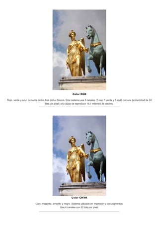 Color RGB
Rojo, verde y azul. La suma de los tres da luz blanca. Este sistema usa 3 canales (1 rojo, 1 verde y 1 azul) con una profundidad de 24
bits por pixel y es capaz de reproducir 16,7 millones de colores.
Color CMYK
Cian, magenta, amarillo y negro. Sistema utilizado en impresión y con pigmentos.
Usa 4 canales con 32 bits por pixel.
 