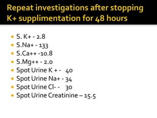 Repeat investigations after stopping K+ supplimentation for 48 hoursS. K+ - 2.8S.Na+ - 133S.Ca++ -10.8S.Mg++ - 2.0Spot Urine K+ -   40Spot Urine Na+ - 34Spot Urine Cl- -    30Spot Urine Creatinine – 15.5 