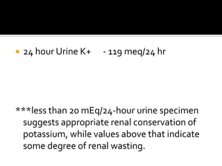 24 hour Urine K+      - 119 meq/24 hr***less than 20 mEq/24-hour urine specimen suggests appropriate renal conservation of potassium, while values above that indicate some degree of renal wasting.