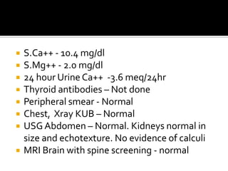 S.Ca++ - 10.4 mg/dlS.Mg++ - 2.0 mg/dl24 hour Urine Ca++  -3.6 meq/24hrThyroid antibodies – Not donePeripheral smear - NormalChest,  Xray KUB – NormalUSG Abdomen – Normal. Kidneys normal in size and echotexture. No evidence of calculiMRI Brain with spine screening - normal