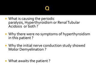                                 QWhat is causing the periodic paralysis, Hyperthyroidism or Renal Tubular Acidosis  or both ?Why there were no symptoms of hyperthyroidism in this patient ?Why the initial nerve conduction study showed  Motor Demyelination ?What awaits the patient ?