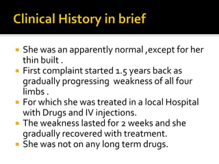 Clinical History in briefShe was an apparently normal ,except for her thin built .First complaint started 1.5 years back as gradually progressing  weakness of all four limbs .For which she was treated in a local Hospital with Drugs and IV injections.The weakness lasted for 2 weeks and she gradually recovered with treatment.She was not on any long term drugs.