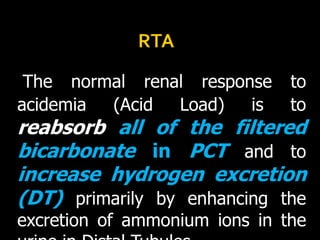                              RTAThe normal renal response to acidemia (Acid Load) is toreabsorb all of the filtered bicarbonate in PCTand to increase hydrogen excretion (DT) primarily by enhancing the excretion of ammonium ions in the urine in Distal Tubules.