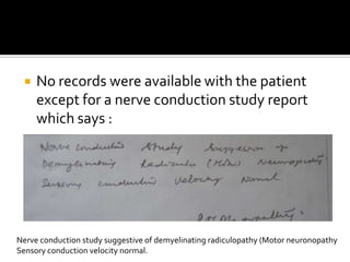 No records were available with the patient except for a nerve conduction study report which says :Nerve conduction study suggestive of demyelinatingradiculopathy (Motor neuronopathySensory conduction velocity normal.