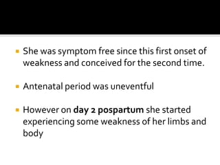 She was symptom free since this first onset of weakness and conceived for the second time.Antenatal period was uneventfulHowever on day 2 pospartumshe started experiencing some weakness of her limbs and body