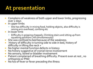 At presentationComplains of weakness of both upper and lower limbs, progressing over 2 daysIn upper limbsShe has difficulty in mixing food, holding objects, also difficulty is raising arm overhead, combing etcIn lower limbDifficulty in gripping chappals, Climbing stairs and sitting up from squatting positions ( All simultaneously)She was confined to bed because of the weakness. History of difficulty in turning side to side in bed, history of difficulty in lifting the neck +No higher mental function defects in historyNo history suggestive of cranial nerve involvementNo sensory, bowel or bladder involvementPatient complained of breathing difficulty. Present even at rest , no orthopnea or PNDNo h/o of fever or fever preceding the illness 