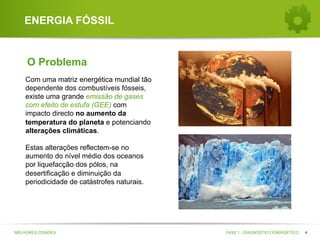 ENERGIA FÓSSIL

O Problema
Com uma matriz energética mundial tão
dependente dos combustíveis fósseis,
existe uma grande emissão de gases
com efeito de estufa (GEE) com
impacto directo no aumento da
temperatura do planeta e potenciando
alterações climáticas.
Estas alterações reflectem-se no
aumento do nível médio dos oceanos
por liquefacção dos pólos, na
desertificação e diminuição da
periodicidade de catástrofes naturais.

MELHORES CIDADES

FASE 1 - DIAGNÓSTICO ENERGÉTICO

4

 