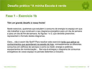 Desafio prático “A minha Escola é verde
Fase 1 – Exercício 1b
Têm um grande desafio à vossa frente!
Neste exercício, queremos que estudem o consumo de energia no espaço em que
vão trabalhar e que construam o seu diagrama energético para um dia de semana
e para um dia de fim-de-semana. As figuras 1 e 2, que deverão preencher,
representam o formato destes diagramas.
Claro....não é assim tão fácil!!! Para resolver este exercício terão que aplicar os
conhecimentos que aprenderam na sessão de hoje, nomeadamente os diferentes
consumos em edifícios de serviços e como os medir, energia e potência,
equipamentos de monitorização... Ser-vos-á entregue o diagrama de consumos
energéticos do vosso espaço no período Setembro a Outubro.

MELHORES CIDADES

FASE 1 - DIAGNÓSTICO ENERGÉTICO

57

 