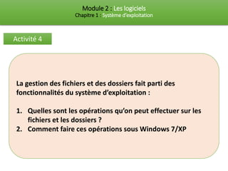Module 2 : Les logiciels
Chapitre 1 : Système d’exploitation
Activité 4
La gestion des fichiers et des dossiers fait parti des
fonctionnalités du système d’exploitation :
1. Quelles sont les opérations qu’on peut effectuer sur les
fichiers et les dossiers ?
2. Comment faire ces opérations sous Windows 7/XP
 
